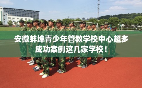 安徽蚌埠青少年管教学校中心超多成功案例这几家学校！