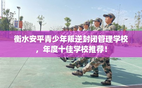 衡水安平青少年叛逆封闭管理学校,年度十佳学校推荐! 衡水安平青少年叛逆封闭管理学校,年度十佳学校推荐!