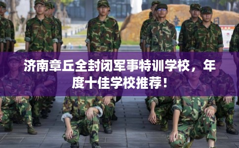 济南章丘全封闭军事特训学校,年度十佳学校推荐! 济南章丘全封闭军事特训学校,年度十佳学校推荐!