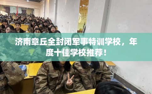 济南章丘全封闭军事特训学校,年度十佳学校推荐! 济南章丘全封闭军事特训学校,年度十佳学校推荐!