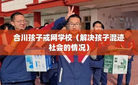 合川孩子戒网学校(解决孩子混迹社会的情况) 合川孩子戒网学校(解决孩子混迹社会的情况)