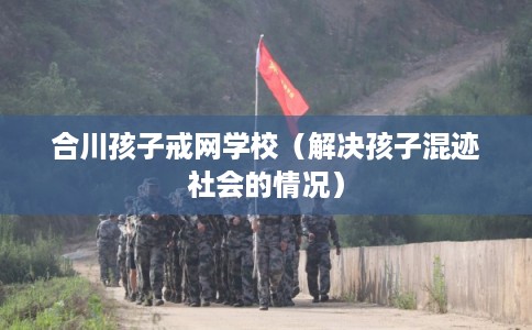 合川孩子戒网学校(解决孩子混迹社会的情况) 合川孩子戒网学校(解决孩子混迹社会的情况)