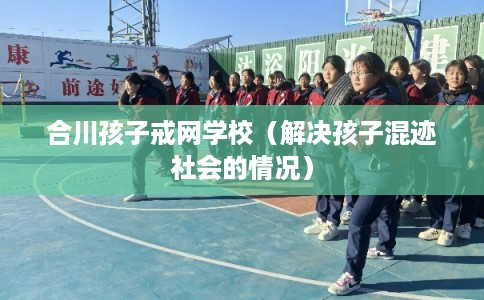 合川孩子戒网学校(解决孩子混迹社会的情况) 合川孩子戒网学校(解决孩子混迹社会的情况)