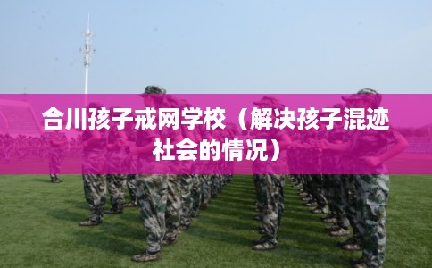 合川孩子戒网学校(解决孩子混迹社会的情况) 合川孩子戒网学校(解决孩子混迹社会的情况)