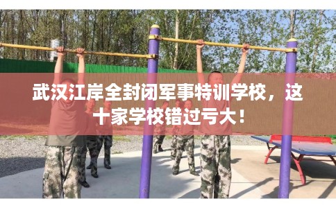 武汉江岸全封闭军事特训学校，这十家学校错过亏大！