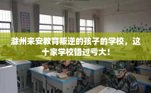 滁州来安教育叛逆的孩子的学校，这十家学校错过亏大！