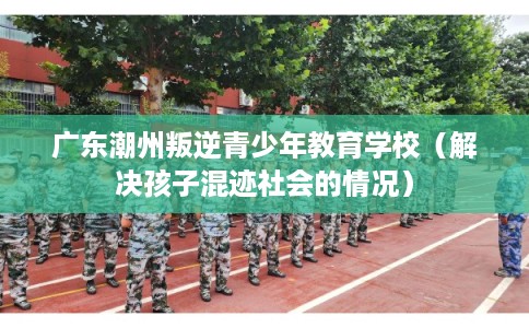 广东潮州叛逆青少年教育学校（解决孩子混迹社会的情况）