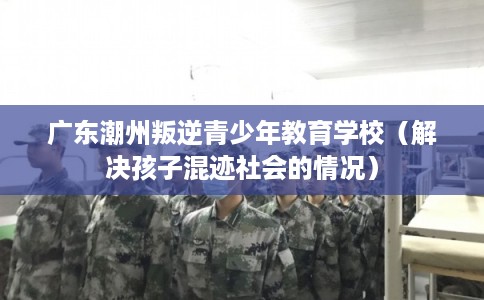 广东潮州叛逆青少年教育学校（解决孩子混迹社会的情况）