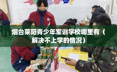 烟台莱阳青少年军训学校哪里有（解决不上学的情况）