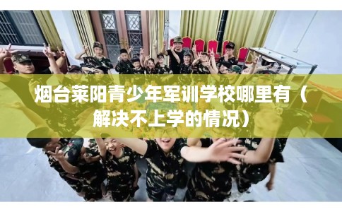 烟台莱阳青少年军训学校哪里有（解决不上学的情况）