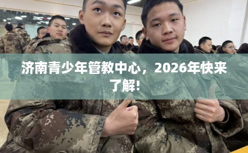 济南青少年管教中心,2026年快来了解! 济南青少年管教中心,2026年快来了解!