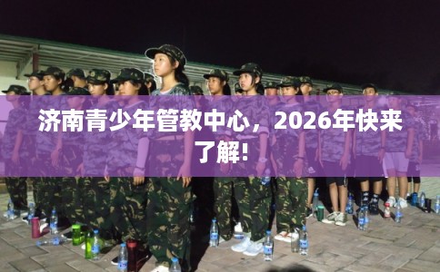 济南青少年管教中心,2026年快来了解! 济南青少年管教中心,2026年快来了解!