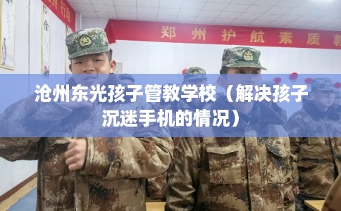沧州东光孩子管教学校（解决孩子沉迷手机的情况）