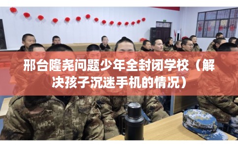 邢台隆尧问题少年全封闭学校(解决孩子沉迷手机的情况) 邢台隆尧问题少年全封闭学校(解决孩子沉迷手机的情况)