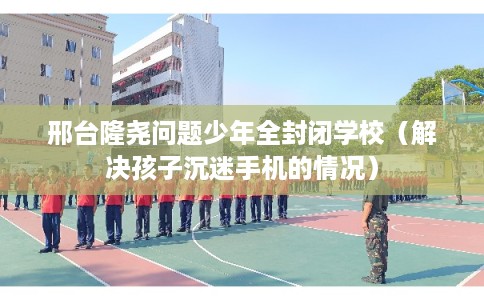 邢台隆尧问题少年全封闭学校（解决孩子沉迷手机的情况）