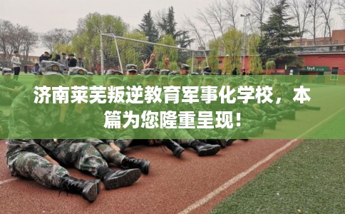 济南莱芜叛逆教育军事化学校,本篇为您隆重呈现! 济南莱芜叛逆教育军事化学校,本篇为您隆重呈现!