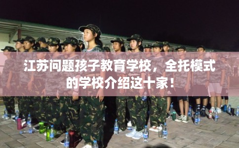 江苏问题孩子教育学校，全托模式的学校介绍这十家！