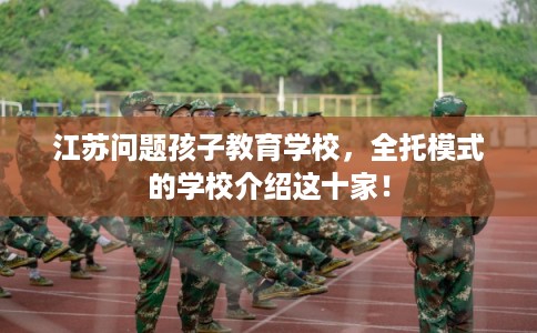 江苏问题孩子教育学校，全托模式的学校介绍这十家！