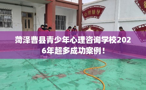 菏泽曹县青少年心理咨询学校2026年超多成功案例! 菏泽曹县青少年心理咨询学校2026年超多成功案例!