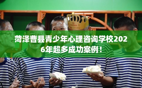 菏泽曹县青少年心理咨询学校2026年超多成功案例! 菏泽曹县青少年心理咨询学校2026年超多成功案例!