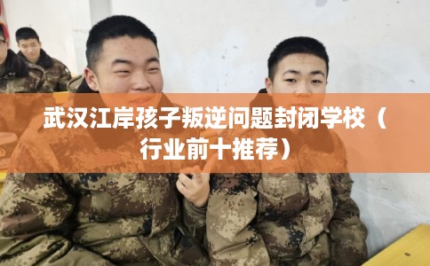 武汉江岸孩子叛逆问题封闭学校(行业前十推荐) 武汉江岸孩子叛逆问题封闭学校(行业前十推荐)