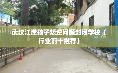 武汉江岸孩子叛逆问题封闭学校（行业前十推荐）