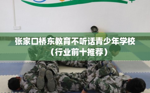 张家口桥东教育不听话青少年学校（行业前十推荐）