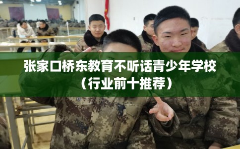 张家口桥东教育不听话青少年学校（行业前十推荐）