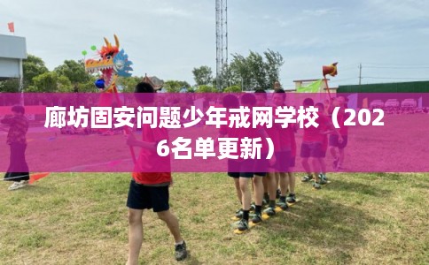 廊坊固安问题少年戒网学校(2026名单更新) 廊坊固安问题少年戒网学校(2026名单更新)