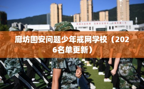 廊坊固安问题少年戒网学校(2026名单更新) 廊坊固安问题少年戒网学校(2026名单更新)