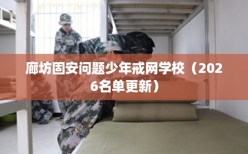 廊坊固安问题少年戒网学校（2026名单更新）