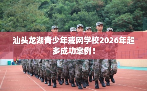 汕头龙湖青少年戒网学校2026年超多成功案例！