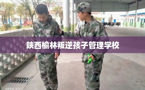 陕西榆林叛逆孩子管理学校