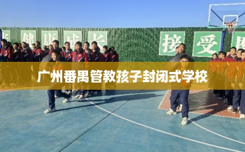 广州番禺管教孩子封闭式学校 广州番禺管教孩子封闭式学校