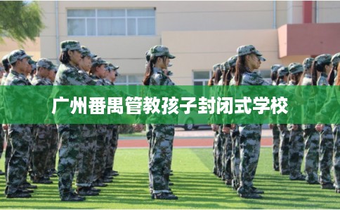 广州番禺管教孩子封闭式学校 广州番禺管教孩子封闭式学校