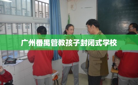广州番禺管教孩子封闭式学校