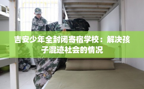 吉安少年全封闭寄宿学校:解决孩子混迹社会的情况 吉安少年全封闭寄宿学校:解决孩子混迹社会的情况