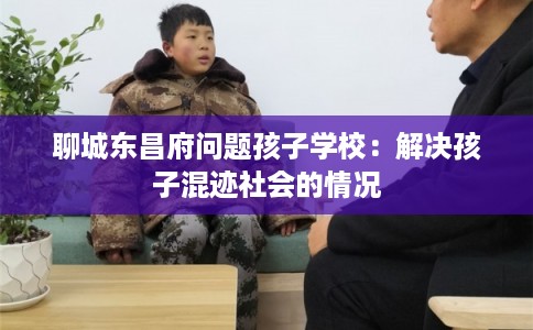聊城东昌府问题孩子学校：解决孩子混迹社会的情况
