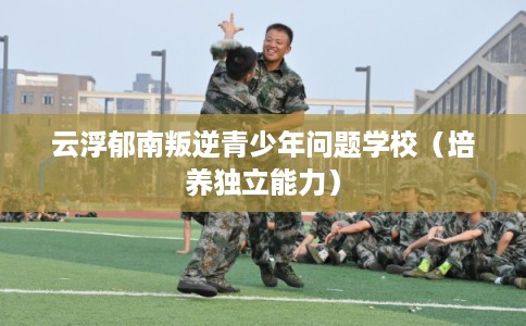云浮郁南叛逆青少年问题学校（培养独立能力）