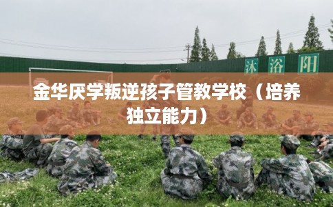 金华厌学叛逆孩子管教学校(培养独立能力) 金华厌学叛逆孩子管教学校(培养独立能力)