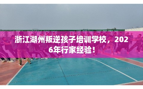浙江湖州叛逆孩子培训学校,2026年行家经验! 浙江湖州叛逆孩子培训学校,2026年行家经验!