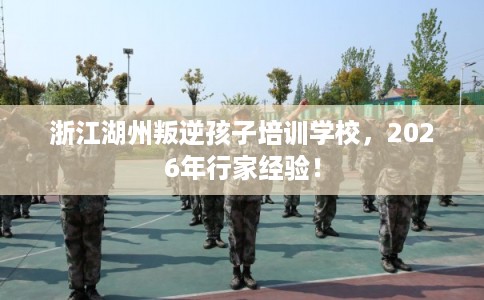 浙江湖州叛逆孩子培训学校,2026年行家经验! 浙江湖州叛逆孩子培训学校,2026年行家经验!