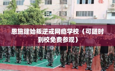 恩施建始叛逆戒网瘾学校（可随时到校免费参观）