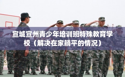 宣城宣州青少年培训班特殊教育学校（解决在家躺平的情况）