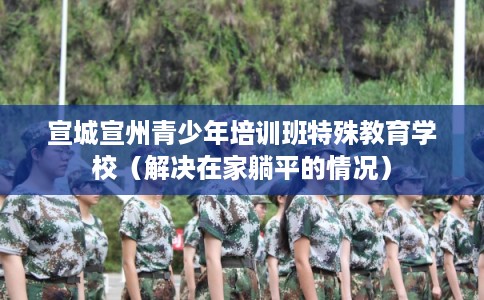 宣城宣州青少年培训班特殊教育学校（解决在家躺平的情况）