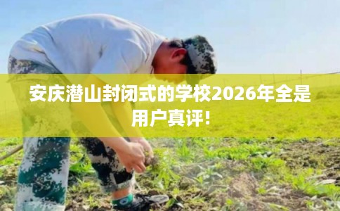 安庆潜山封闭式的学校2026年全是用户真评!