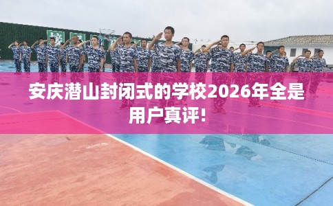 安庆潜山封闭式的学校2026年全是用户真评!