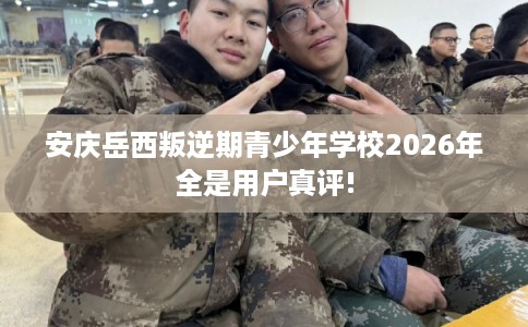 安庆岳西叛逆期青少年学校2026年全是用户真评!