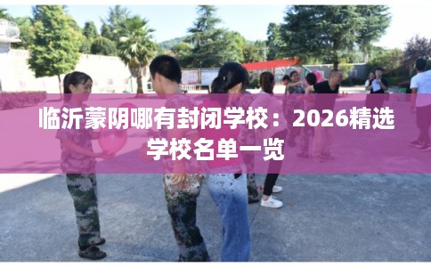临沂蒙阴哪有封闭学校：2026精选学校名单一览