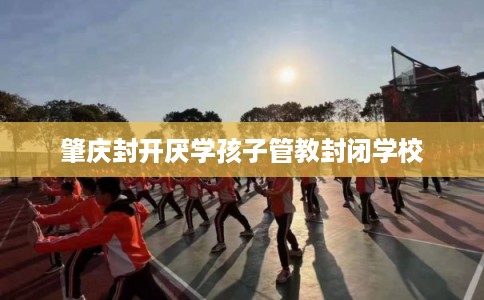 肇庆封开厌学孩子管教封闭学校